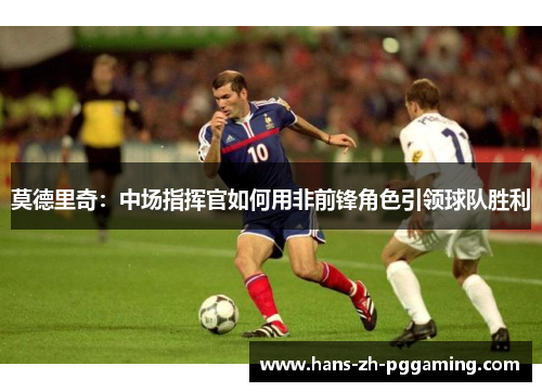 莫德里奇:中场指挥官如何用非前锋角色引领球队胜利 莫德里奇:中场指挥官如何用非前锋角色引领球队胜利