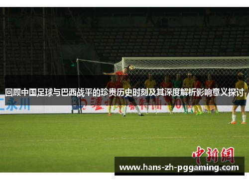 回顾中国足球与巴西战平的珍贵历史时刻及其深度解析影响意义探讨 回顾中国足球与巴西战平的珍贵历史时刻及其深度解析影响意义探讨