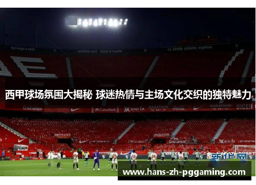 西甲球场氛围大揭秘 球迷热情与主场文化交织的独特魅力