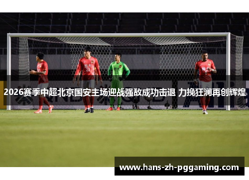 2026赛季中超北京国安主场迎战强敌成功击退 力挽狂澜再创辉煌