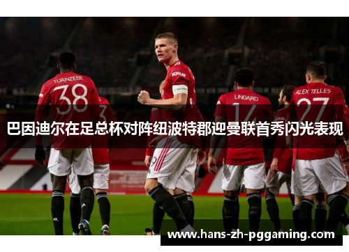 巴因迪尔在足总杯对阵纽波特郡迎曼联首秀闪光表现 巴因迪尔在足总杯对阵纽波特郡迎曼联首秀闪光表现